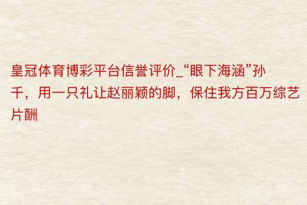 皇冠体育博彩平台信誉评价_“眼下海涵”孙千，用一只礼让赵丽颖的脚，保住我方百万综艺片酬