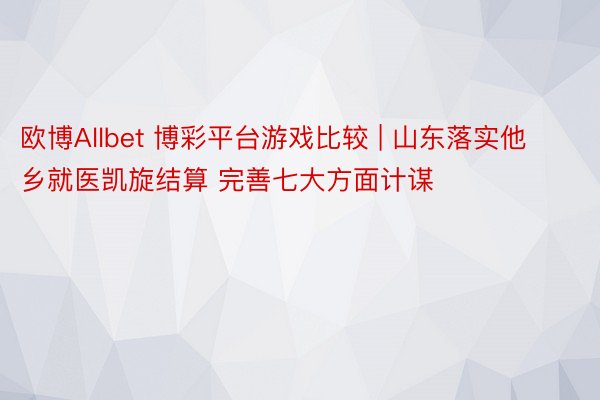 欧博Allbet 博彩平台游戏比较 | 山东落实他乡就医凯旋结算 完善七大方面计谋