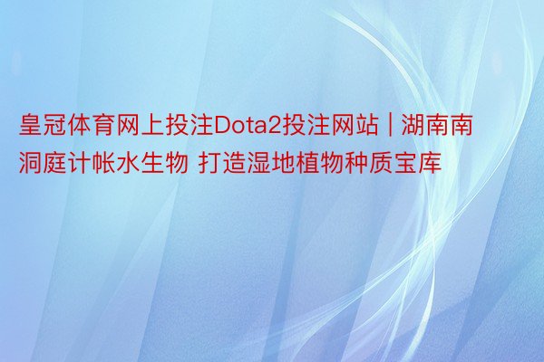 皇冠体育网上投注Dota2投注网站 | 湖南南洞庭计帐水生物 打造湿地植物种质宝库