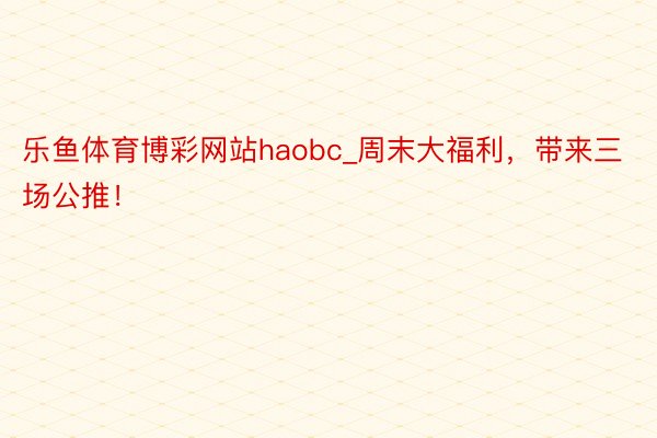 乐鱼体育博彩网站haobc_周末大福利，带来三场公推！