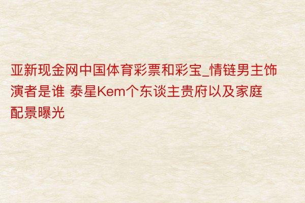 亚新现金网中国体育彩票和彩宝_情链男主饰演者是谁 泰星Kem个东谈主贵府以及家庭配景曝光