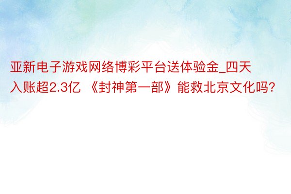 亚新电子游戏网络博彩平台送体验金_四天入账超2.3亿 《封神第一部》能救北京文化吗？