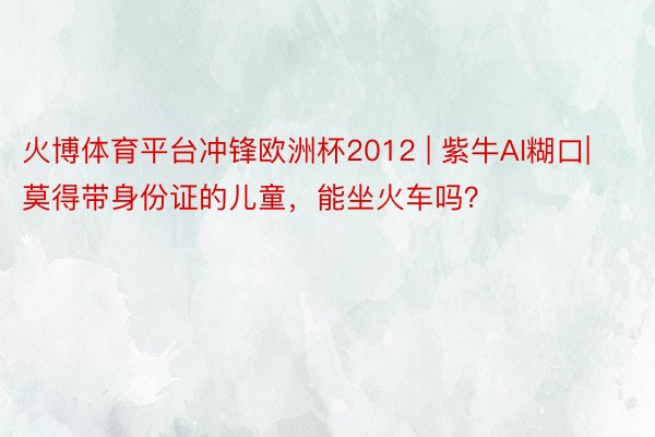 火博体育平台冲锋欧洲杯2012 | 紫牛AI糊口|莫得带身份证的儿童，能坐火车吗？