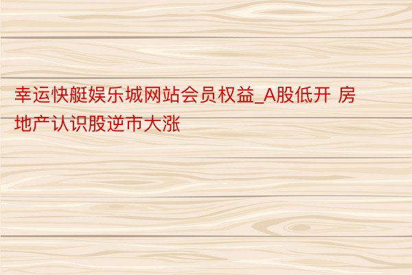 幸运快艇娱乐城网站会员权益_A股低开 房地产认识股逆市大涨