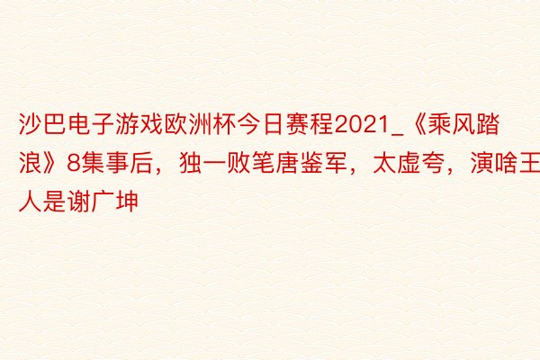 沙巴电子游戏欧洲杯今日赛程2021_《乘风踏浪》8集事后，独一败笔唐鉴军，太虚夸，演啥王人是谢广坤