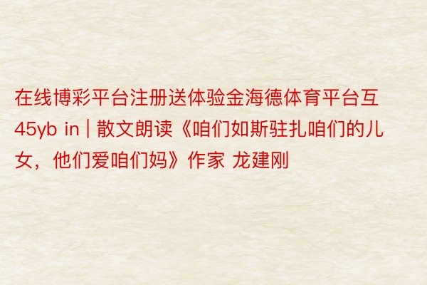 在线博彩平台注册送体验金海德体育平台互45yb in | 散文朗读《咱们如斯驻扎咱们的儿女，他们爱咱们妈》作家 龙建刚