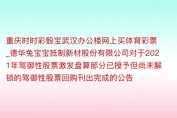 重庆时时彩骰宝武汉办公楼网上买体育彩票_德华兔宝宝抵制新材股份有限公司对于2021年驾御性股票激发盘算部分已授予但尚未解锁的驾御性股票回购刊出完成的公告