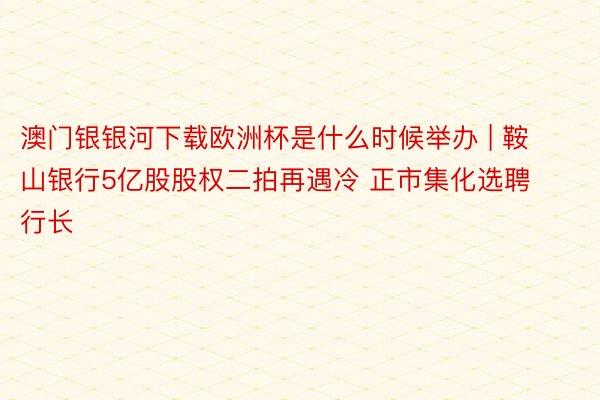 澳门银银河下载欧洲杯是什么时候举办 | 鞍山银行5亿股股权二拍再遇冷 正市集化选聘行长