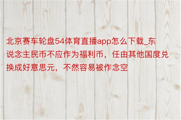 北京赛车轮盘54体育直播app怎么下载_东说念主民币不应作为福利币，任由其他国度兑换成好意思元，不然容易被作念空