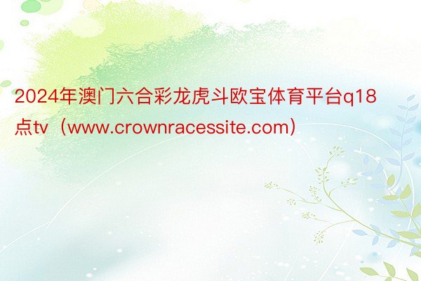 2024年澳门六合彩龙虎斗欧宝体育平台q18点tv（www.crownracessite.com）