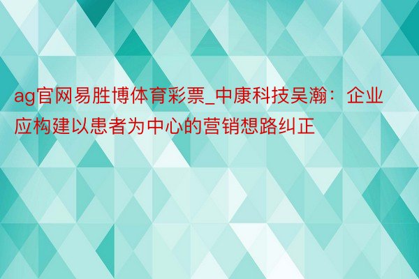 ag官网易胜博体育彩票_中康科技吴瀚：企业应构建以患者为中心的营销想路纠正