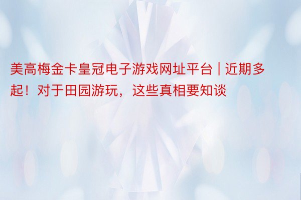 美高梅金卡皇冠电子游戏网址平台 | 近期多起！对于田园游玩，这些真相要知谈