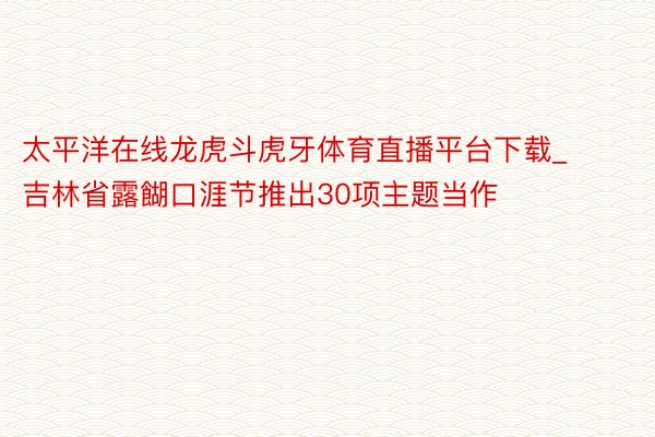 太平洋在线龙虎斗虎牙体育直播平台下载_吉林省露餬口涯节推出30项主题当作