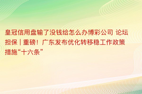 皇冠信用盘输了没钱给怎么办博彩公司 论坛担保 | 重磅！广东发布优化转移稳工作政策措施“十六条”