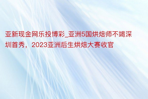 亚新现金网乐投博彩_亚洲5国烘焙师不竭深圳首秀，2023亚洲后生烘焙大赛收官