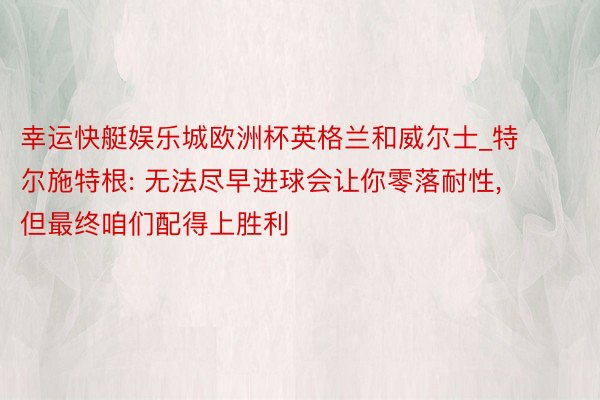 幸运快艇娱乐城欧洲杯英格兰和威尔士_特尔施特根: 无法尽早进球会让你零落耐性, 但最终咱们配得上胜利