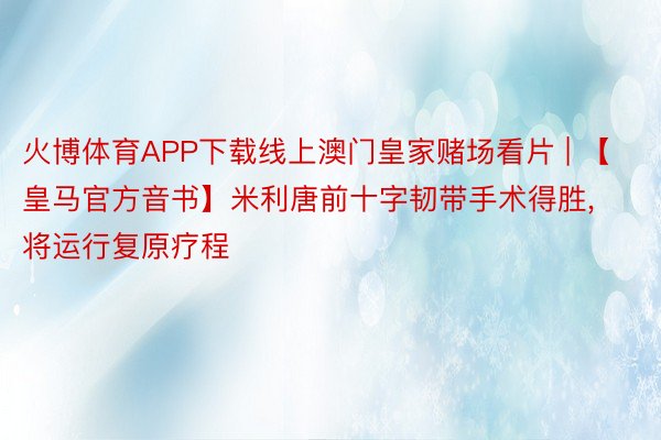 火博体育APP下载线上澳门皇家赌场看片 | 【皇马官方音书】米利唐前十字韧带手术得胜, 将运行复原疗程