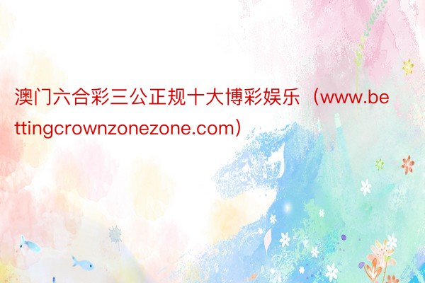 澳门六合彩三公正规十大博彩娱乐（www.bettingcrownzonezone.com）