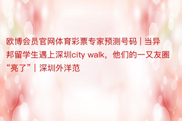 欧博会员官网体育彩票专家预测号码 | 当异邦留学生遇上深圳city walk，他们的一又友圈“亮了”｜深圳外洋范