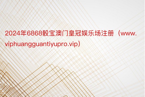 2024年6868骰宝澳门皇冠娱乐场注册（www.viphuangguantiyupro.vip）