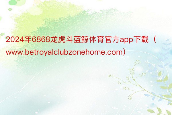 2024年6868龙虎斗蓝鲸体育官方app下载（www.betroyalclubzonehome.com）