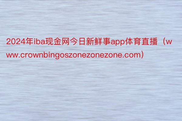2024年iba现金网今日新鲜事app体育直播（www.crownbingoszonezonezone.com）