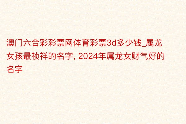 澳门六合彩彩票网体育彩票3d多少钱_属龙女孩最祯祥的名字， 2024年属龙女财气好的名字