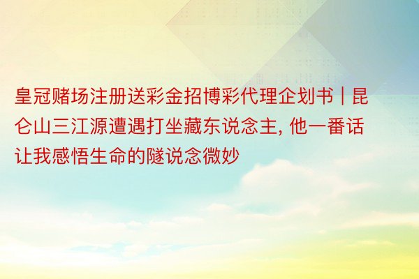 皇冠赌场注册送彩金招博彩代理企划书 | 昆仑山三江源遭遇打坐藏东说念主， 他一番话让我感悟生命的隧说念微妙