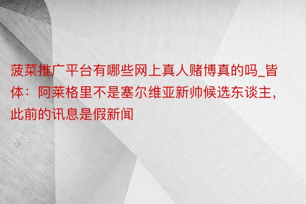 菠菜推广平台有哪些网上真人赌博真的吗_皆体：阿莱格里不是塞尔维亚新帅候选东谈主，此前的讯息是假新闻