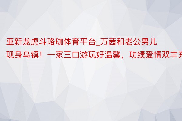 亚新龙虎斗珞珈体育平台_万茜和老公男儿现身乌镇！一家三口游玩好温馨，功绩爱情双丰充