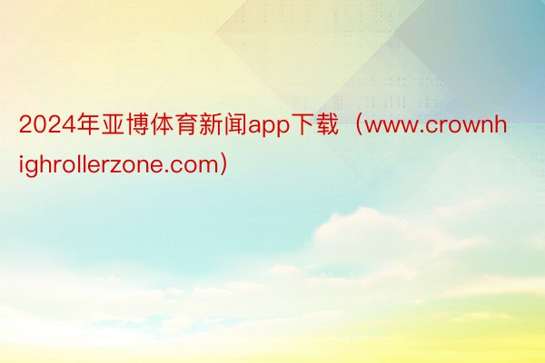 2024年亚博体育新闻app下载（www.crownhighrollerzone.com）