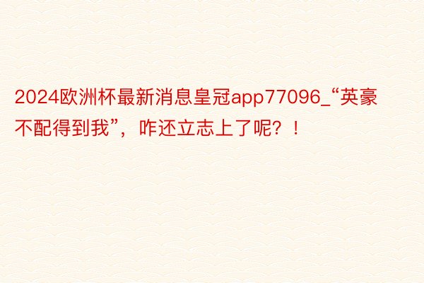 2024欧洲杯最新消息皇冠app77096_“英豪不配得到我”，咋还立志上了呢？！