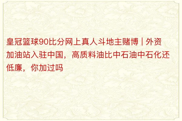 皇冠篮球90比分网上真人斗地主赌博 | 外资加油站入驻中国，高质料油比中石油中石化还低廉，你加过吗