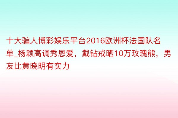 十大骗人博彩娱乐平台2016欧洲杯法国队名单_杨颖高调秀恩爱，戴钻戒晒10万玫瑰熊，男友比黄晓明有实力