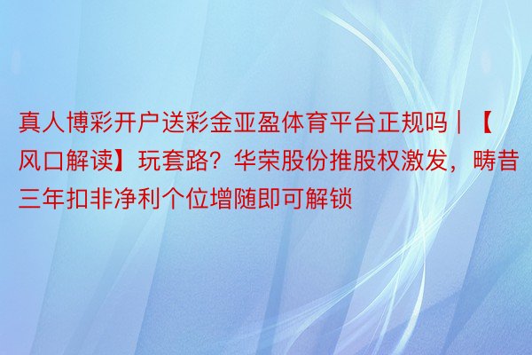 真人博彩开户送彩金亚盈体育平台正规吗 | 【风口解读】玩套路？华荣股份推股权激发，畴昔三年扣非净利个位增随即可解锁