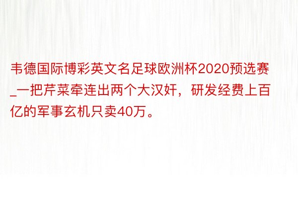 韦德国际博彩英文名足球欧洲杯2020预选赛_一把芹菜牵连出两个大汉奸，研发经费上百亿的军事玄机只卖40万。