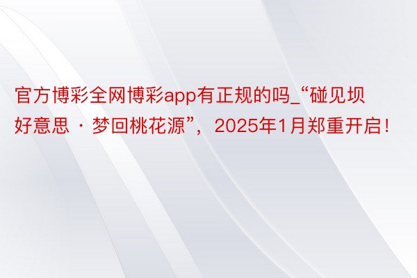 官方博彩全网博彩app有正规的吗_“碰见坝好意思 · 梦回桃花源”，2025年1月郑重开启！