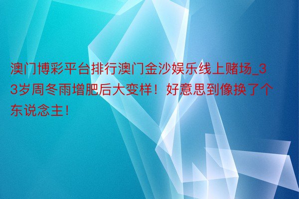 澳门博彩平台排行澳门金沙娱乐线上赌场_33岁周冬雨增肥后大变样！好意思到像换了个东说念主！