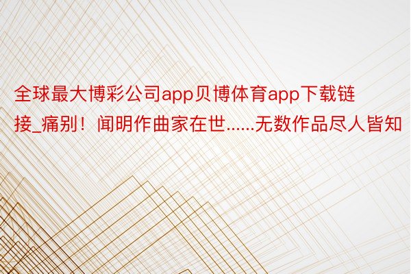 全球最大博彩公司app贝博体育app下载链接_痛别！闻明作曲家在世......无数作品尽人皆知