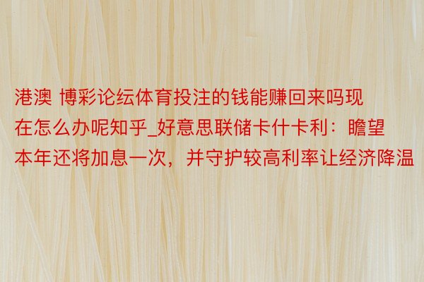 港澳 博彩论纭体育投注的钱能赚回来吗现在怎么办呢知乎_好意思联储卡什卡利：瞻望本年还将加息一次，并守护较高利率让经济降温